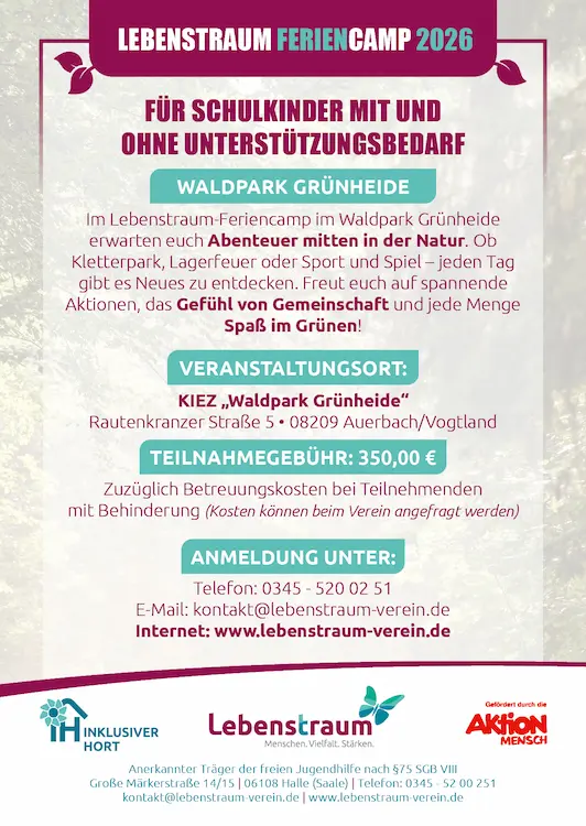 LEBENSTRAUM FERIENCAMP 2026 FÜR SCHULKINDER MIT UND OHNE UNTERSTÜTZUNGSBEDARF WALDPARK GRÜNHEIDE Im Lebenstraum-Feriencamp im Waldpark Grünheide erwarten euch Abenteuer mitten in der Natur. Ob Kletterpark, Lagerfeuer oder Sport und Spiel-jeden Tag gibt es Neues zu entdecken. Freut euch auf spannende Aktionen, das Gefühl von Gemeinschaft und jede Menge Spaß im Grünen! VERANSTALTUNGSORT: KIEZ,,Waldpark Grünheide" Rautenkranzer Straße 5. 08209 Auerbach/Vogtland TEILNAHMEGEBÜHR: 350,00 € Zuzüglich Betreuungskosten bei Teilnehmenden mit Behinderung (Kosten können beim Verein angefragt werden) ANMELDUNG UNTER: Telefon: 0345-520 02 51 E-Mail: kontakt@lebenstraum-verein.de Internet: www.lebenstraum-verein.de